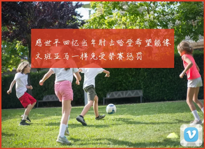 慈世平回忆当年肘击哈登希望能像文班亚马一样免受禁赛惩罚
