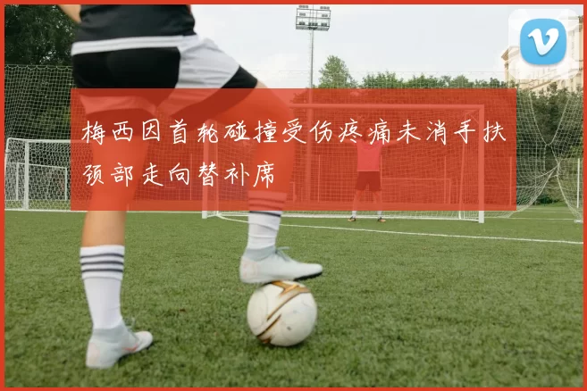 梅西因首轮碰撞受伤疼痛未消手扶颈部走向替补席