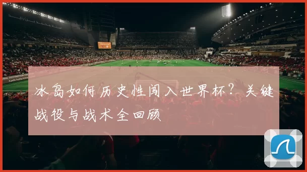 冰岛如何历史性闯入世界杯?关键战役与战术全回顾