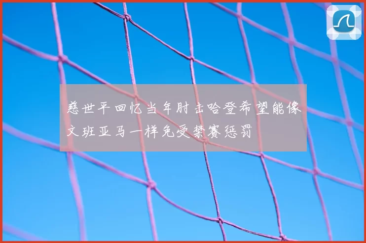 慈世平回忆当年肘击哈登希望能像文班亚马一样免受禁赛惩罚