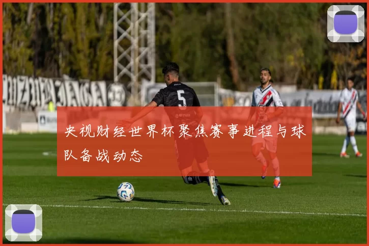 央视财经世界杯聚焦赛事进程与球队备战动态