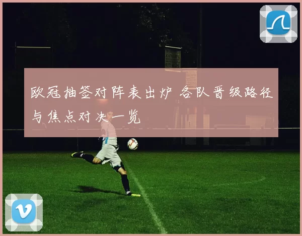 欧冠抽签对阵表出炉 各队晋级路径与焦点对决一览