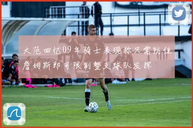 大范回忆09年骑士表现称只需防住詹姆斯即可限制整支球队发挥