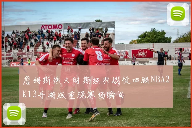 詹姆斯热火时期经典战役回顾NBA2K13手游版重现赛场瞬间
