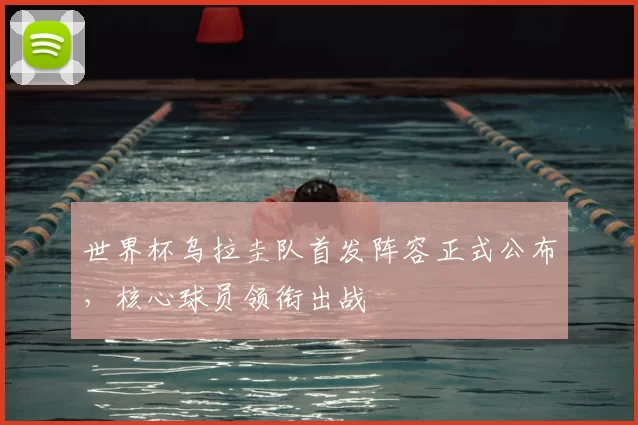 世界杯乌拉圭队首发阵容正式公布,核心球员领衔出战