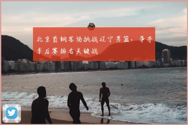 北京首钢客场挑战辽宁男篮，争夺季后赛排名关键战