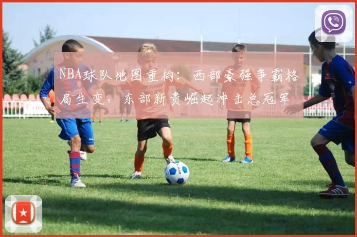 NBA球队地图重构：西部豪强争霸格局生变，东部新贵崛起冲击总冠军