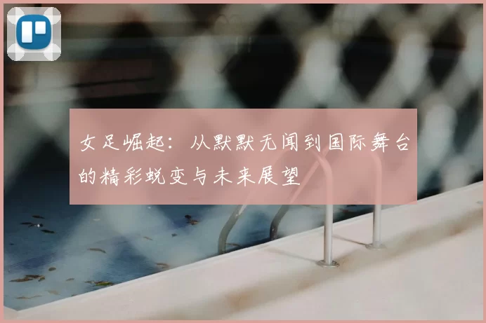 女足崛起:从默默无闻到国际舞台的精彩蜕变与未来展望