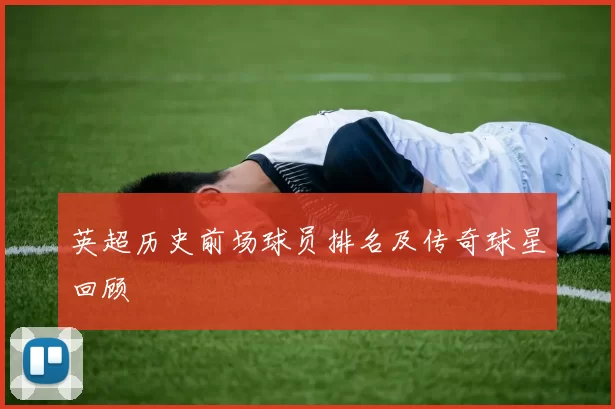 英超历史前场球员排名及传奇球星回顾