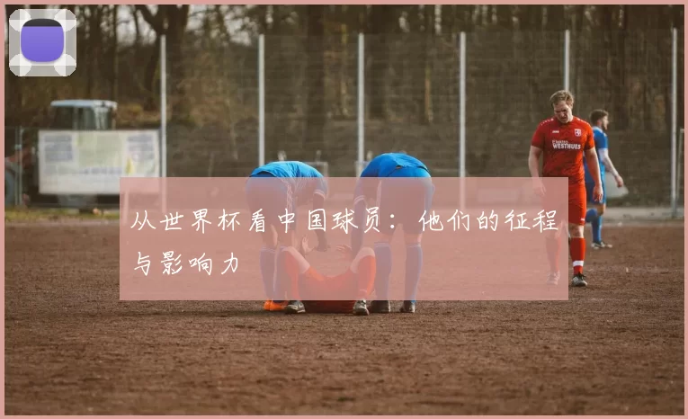 从世界杯看中国球员:他们的征程与影响力