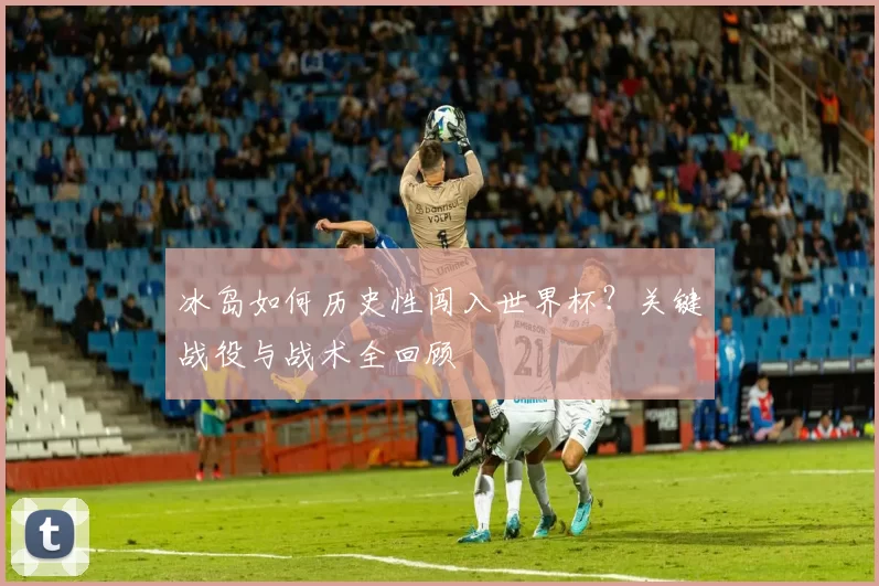冰岛如何历史性闯入世界杯?关键战役与战术全回顾