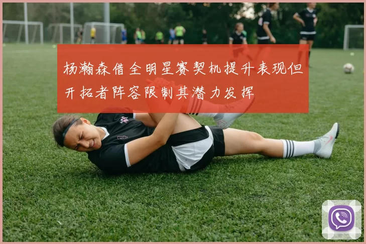 杨瀚森借全明星赛契机提升表现但开拓者阵容限制其潜力发挥