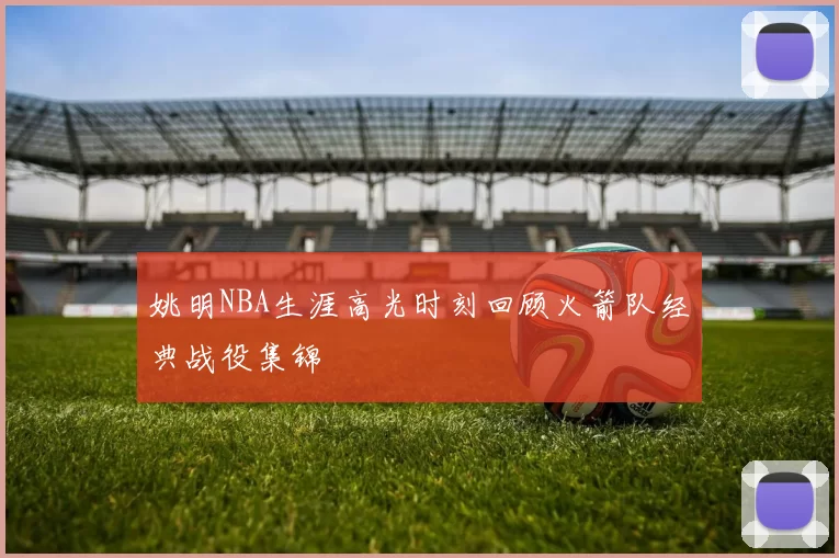 姚明NBA生涯高光时刻回顾火箭队经典战役集锦