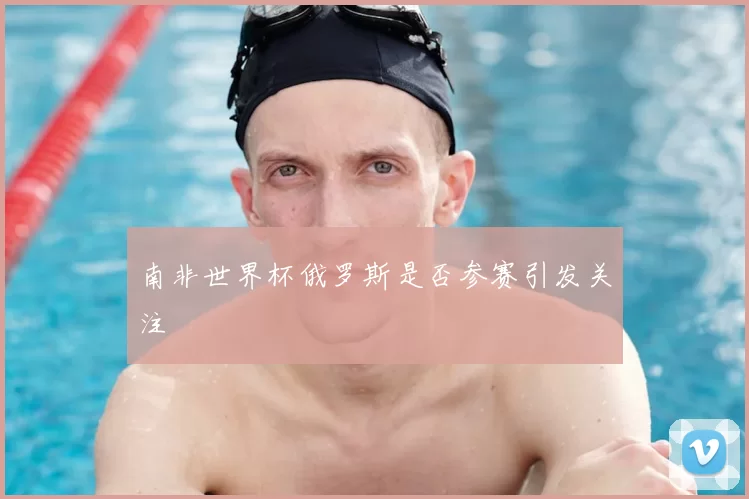 南非世界杯俄罗斯是否参赛引发关注