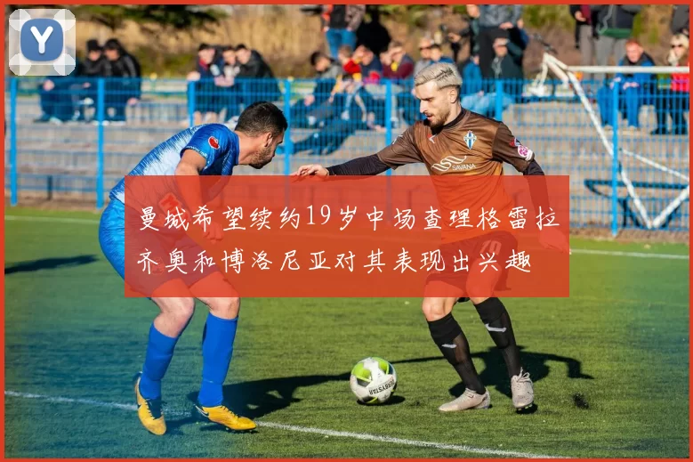曼城希望续约19岁中场查理格雷拉齐奥和博洛尼亚对其表现出兴趣