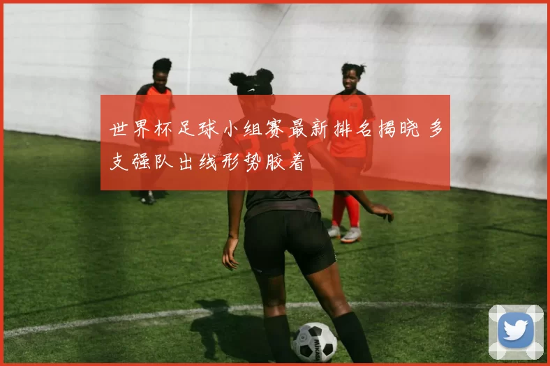 世界杯足球小组赛最新排名揭晓 多支强队出线形势胶着