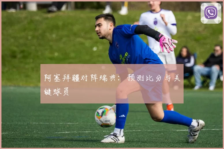 阿塞拜疆对阵瑞典：预测比分与关键球员