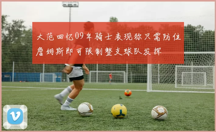 大范回忆09年骑士表现称只需防住詹姆斯即可限制整支球队发挥