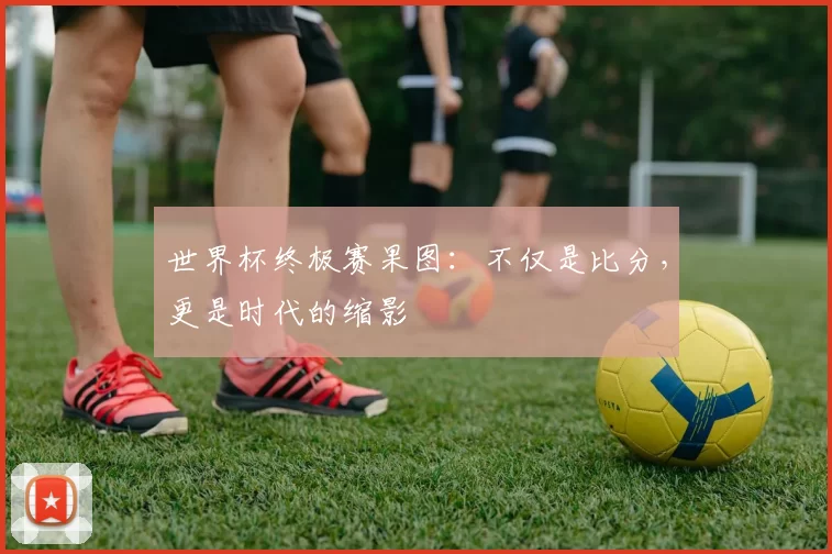 世界杯终极赛果图:不仅是比分,更是时代的缩影