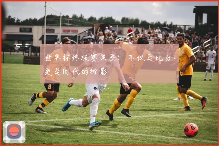 世界杯终极赛果图：不仅是比分，更是时代的缩影