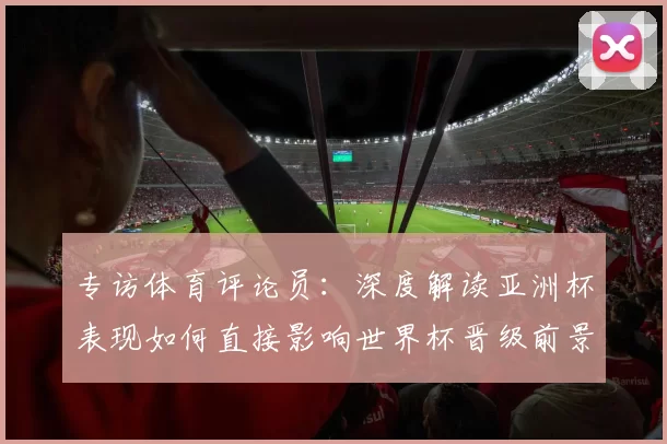 专访体育评论员：深度解读亚洲杯表现如何直接影响世界杯晋级前景
