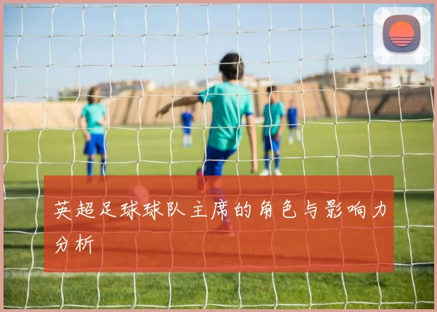 英超足球球队主席的角色与影响力分析