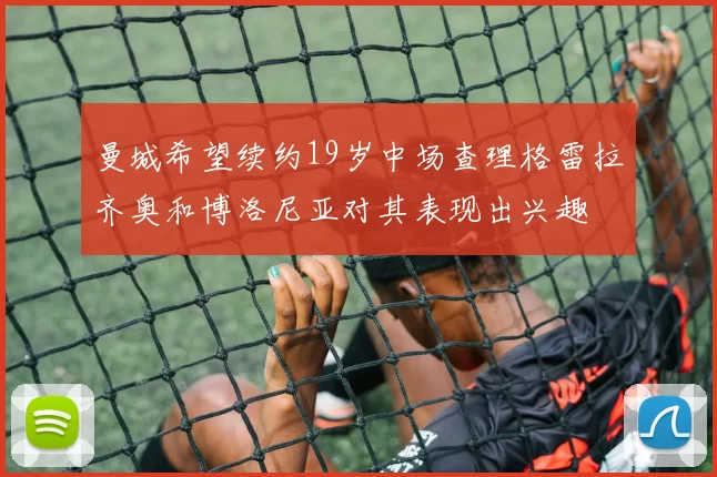 曼城希望续约19岁中场查理格雷拉齐奥和博洛尼亚对其表现出兴趣