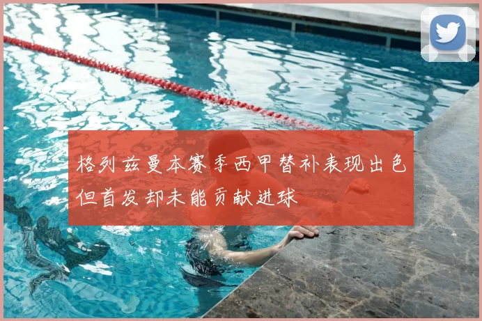 格列兹曼本赛季西甲替补表现出色但首发却未能贡献进球
