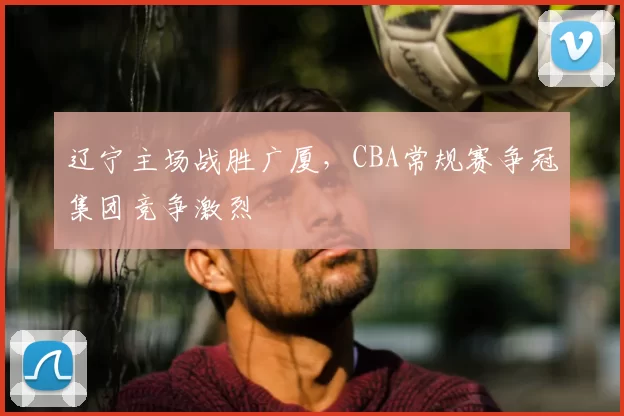 辽宁主场战胜广厦，CBA常规赛争冠集团竞争激烈