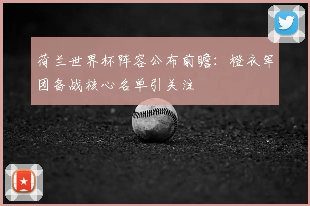荷兰世界杯阵容公布前瞻:橙衣军团备战核心名单引关注