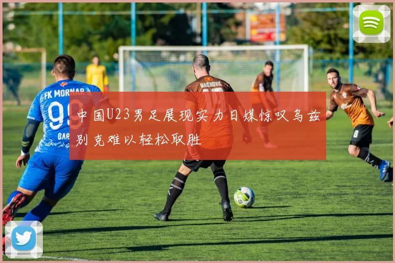 中国U23男足展现实力日媒惊叹乌兹别克难以轻松取胜