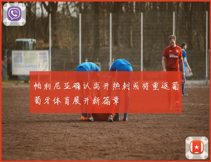 帕利尼亚确认离开热刺或将重返葡萄牙体育展开新篇章