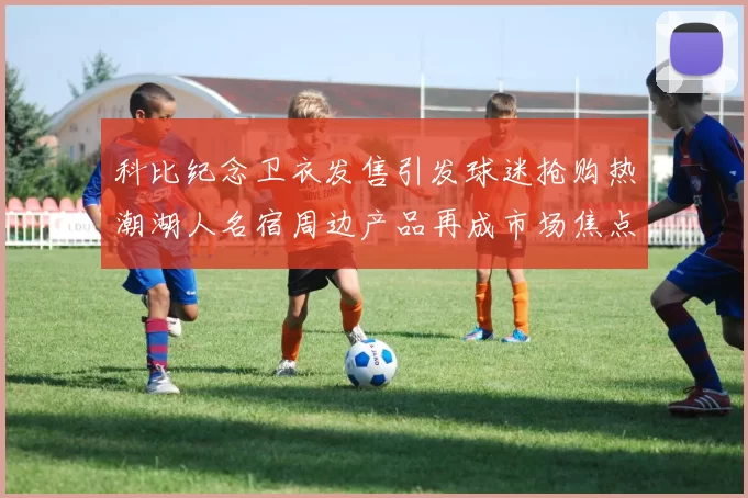 科比纪念卫衣发售引发球迷抢购热潮湖人名宿周边产品再成市场焦点