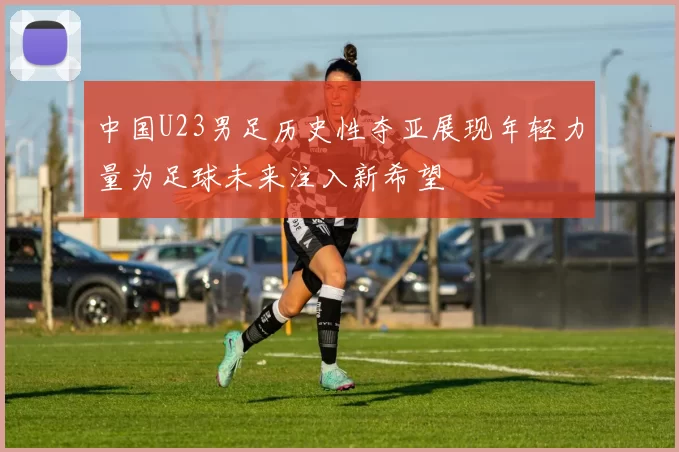 中国U23男足历史性夺亚展现年轻力量为足球未来注入新希望